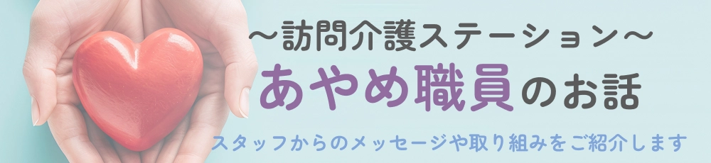 訪問介護ステーション あやめ職員のお話 - スタッフからのメッセージや取り組みをご紹介します
